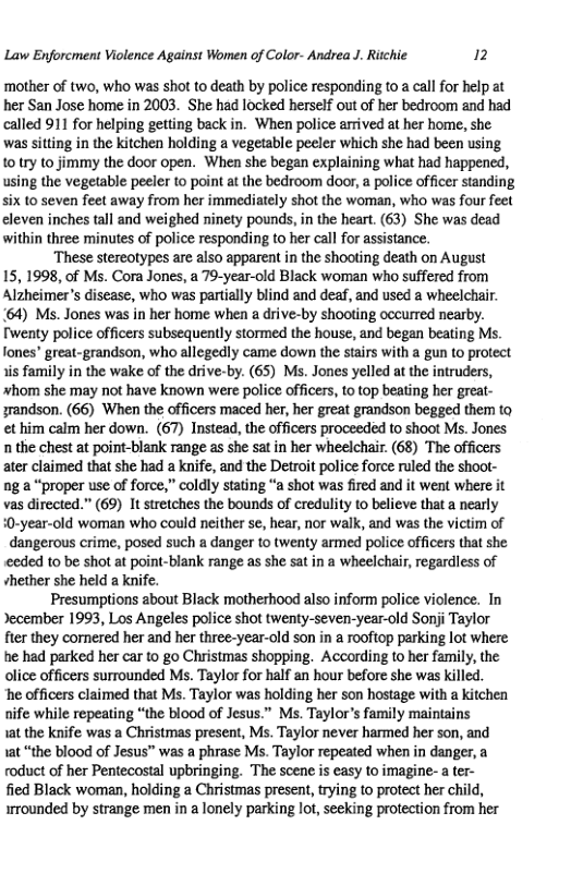 Law Enforcment Violence Against Women of Color- Andrea J. Ritchie 2  ‘mother of two, who was shot to death by police responding t0 a call for help at her San Jose home in 2003. She had locked herself out of her bedroom and had called 911 for helping getting back in. When police arrived at her home, she. was sitting in the kitchen holding a vegetable peeler which she had been using to try to jimmy the door open. When she began explaining what had happened, using the vegetable peeler to point at the bedroom door, a police officer standing six 1o seven feet away from her immediately shot the woman, who was four feet eleven inches tall and weighed ninety pounds, in the heart. (63) She was dead within three minutes of police responding to her call for assistance. These stereotypes are also apparent in the shooting death on August  15, 1998, of Ms. Cora Jones, a 79-year-old Black woman who suffered from Alzheimer’s disease, who was partally blind and deaf, and used a wheelchair. 164) Ms. Jones was in her home when a drive-by shooting occurred nearby. Twenty police officers subsequently stormed the house, and began beating Ms. fones’ great-grandson, who allegedly came down the stairs with a gun to proteet 1is family in the wake of the drive-by. (65) Ms. Jones yelled at the intruders, whom she may not have known were police officers, to top beating her greal- grandson. (66) When the officers maced her, her great grandson begged them to et him calm her down. (67) Instead, the officers proceeded to shoot Ms. Jones n the chest at point-blank range as she sat in her wheelchair. (68) The officers ater claimed that she had a knife, and the Detroit police force ruled the shoot- ng a “proper use of force,” coldly stating “a shot was fired and it went where it vas directed.” (69) It stretches the bounds of credulity to believe that a nearly 0-year-old woman who could neither se, hear, nor walk, and was the victim of  dangerous crime, posed such a danger to twenty armed police officers that she eded to be shot at point-blank range as she sat in a wheelchair, regardless of vhether she held a knife.  Presumptions about Black motherhood also inform police violence. In Jecember 1993, Los Angeles police shot twenty-seven-year-old Sonji Taylor fier they comered her and her three-year-old son in a rooftop parking lot where he had parked her car to go Christmas shopping. According to her family, the olice officers surrounded M. Taylor for half an hour before she was killed.  ‘he officers claimed that Ms. Taylor was holding her son hostage with a kitchen nife while repeating “the blood of Jesus.” Ms. Taylors family maintains  1at the knife was a Christmas present, Ms. Taylor never harmed her son, and 1at “the blood of Jesus” was a phrase Ms. Taylor repeated when in danger, a roduct of her Pentecostal upbringing. The scene is easy o imagine- a ter-  fied Black woman, holding a Christmas present, trying to protect her child, irrounded by strange men in a lonely parking lot, secking protection from her 